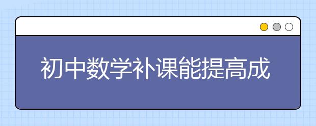 初中数学补课能提高成绩吗？初中数学补课哪家好？