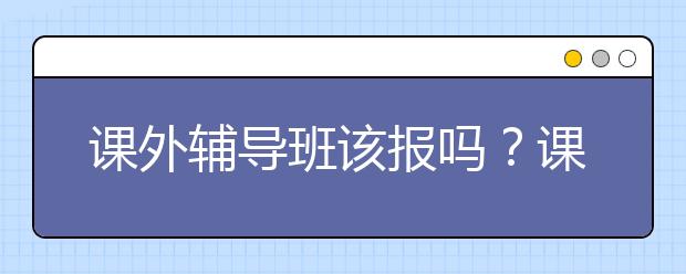 课外辅导班该报吗？课外辅导班哪个好？