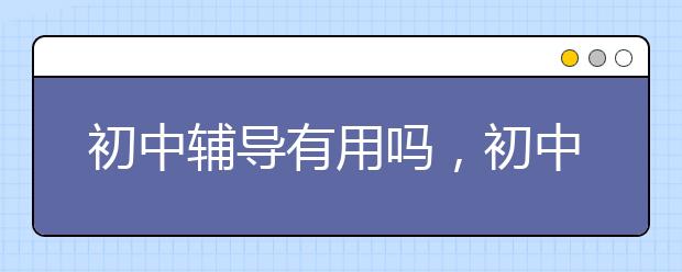 初中辅导有用吗，初中辅导效果怎么样