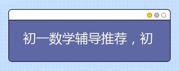 初一数学辅导推荐，初一数学辅导班值得去吗