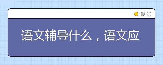 语文辅导什么，语文应侧重哪些方面的辅导