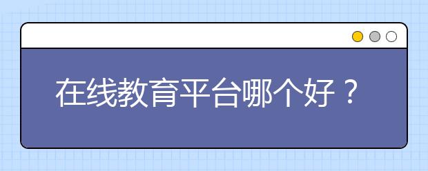 在线教育平台哪个好？在线教育平台怎么选？