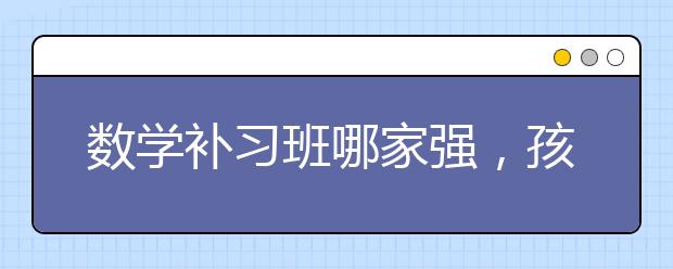 数学补习班哪家强，孩子需要上数学补习班吗