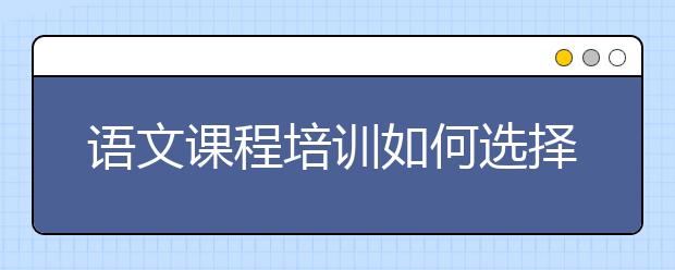 语文课程培训如何选择，语文培训哪里好