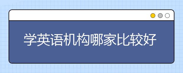 学英语机构哪家比较好，如何选择适合自己的机构