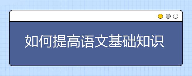 如何提高语文基础知识，语文成绩怎么提高