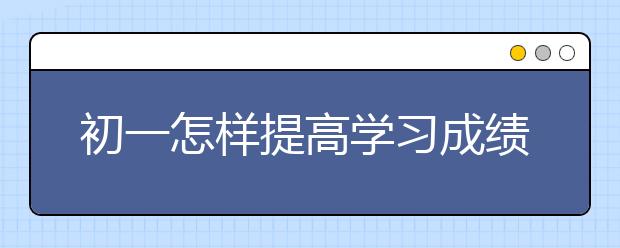 初一怎样提高学习成绩，初一如何提高学习效率