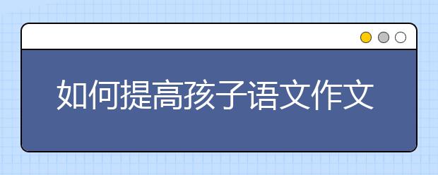 如何提高孩子语文作文水平，如何指导孩子语文写作