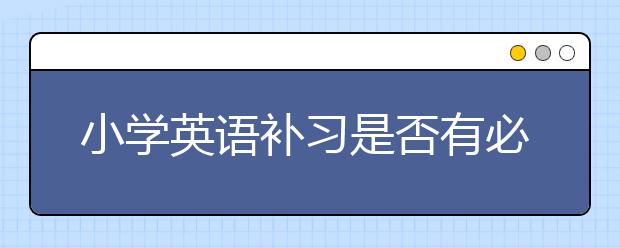 小学英语补习是否有必要，小学英语是否需要补习