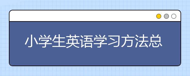 小学生英语学习方法总结，小学生英语学习方法指导