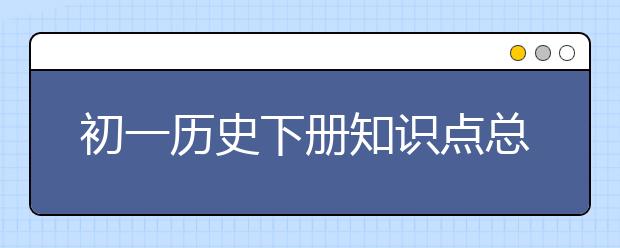 初一历史下册知识点总结归纳，七年级下历史复习提纲