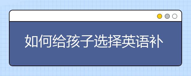 如何给孩子选择英语补习班，孩子的英语补习班怎么选