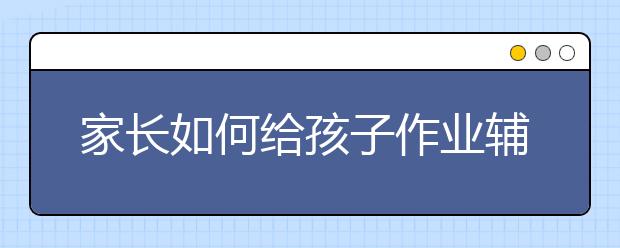 家长如何给孩子作业辅导，家长辅导孩子的方法