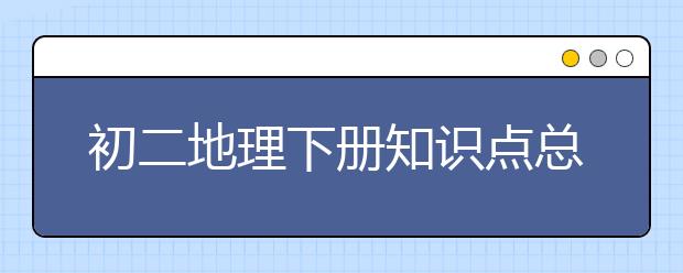 初二地理下册知识点总结，八年级下册地理知识点总结归纳