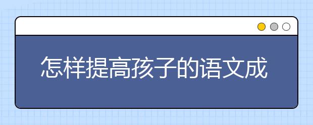 怎样提高孩子的语文成绩，语文如何学习