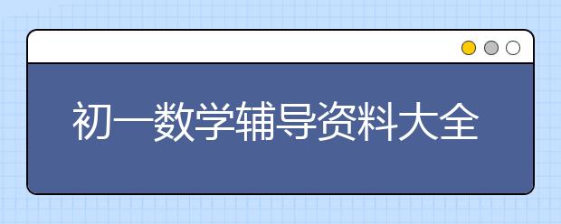 初一数学辅导资料大全，七年级数学知识点总结