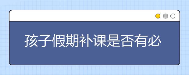 孩子假期补课是否有必要，暑假要不要给孩子补课