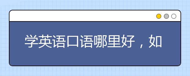 学英语口语哪里好，如何选择机构