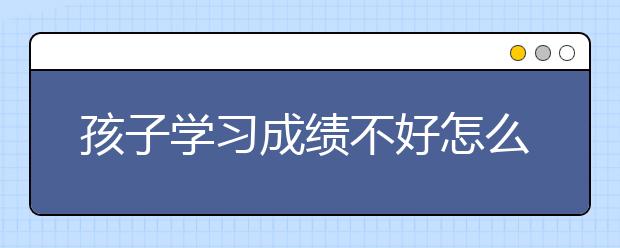 孩子学习成绩不好怎么办，孩子厌学家长怎么办