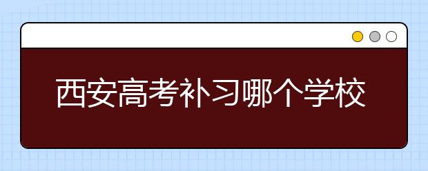 西安高考补习哪个学校最好？ 西安高考补习学校推荐