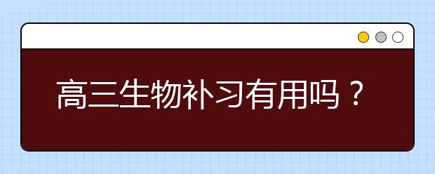 高三生物补习有用吗？ 高三生物怎么才能学好？