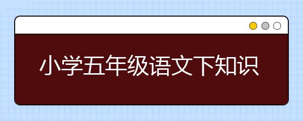 小学五年级语文下知识点总结，小学五年级语文下总结归纳