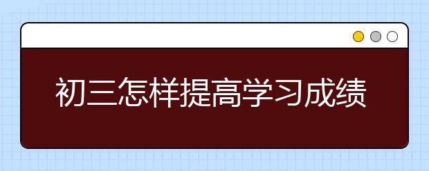 初三怎样提高学习成绩，初三学生如何提高学习成绩