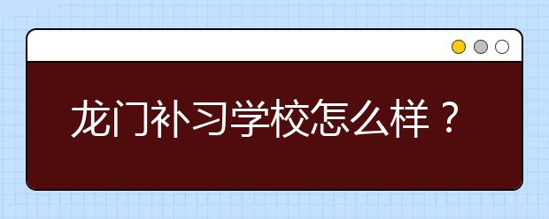 龙门补习学校怎么样？ 送孩子去龙门补习学校好不好？