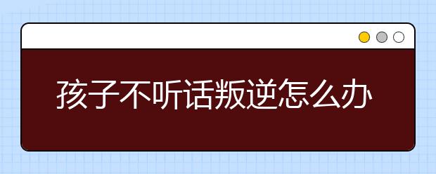 孩子不听话叛逆怎么办，叛逆的孩子如何教育