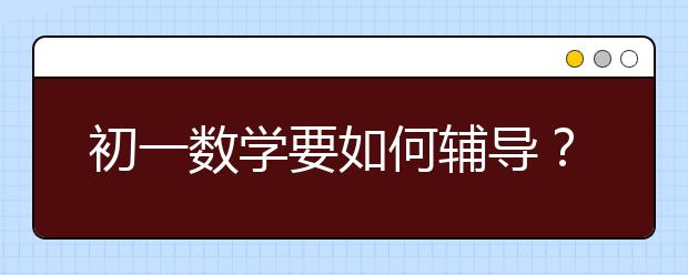 初一数学要如何辅导？ 初一数学辅导注意事项