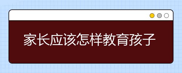 家长应该怎样教育孩子学习，家长应该怎么样辅导孩子学习