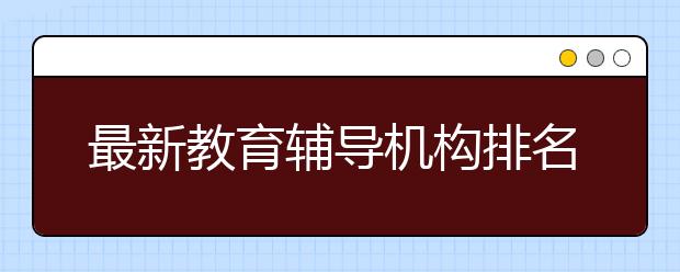 最新教育輔導(dǎo)機(jī)構(gòu)排名情況 教育輔導(dǎo)機(jī)構(gòu)需要多少錢？