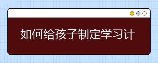 如何给孩子制定学习计划表，帮孩子制定一个完美的学习计划