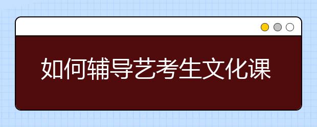 如何辅导艺考生文化课？ 90天提高艺考生文化课成绩！