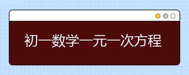 初一数学一元一次方程应用题，初一数学一元一次方程练习题