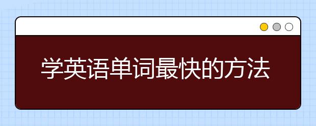 学英语单词最快的方法，记英语单词的最好方法