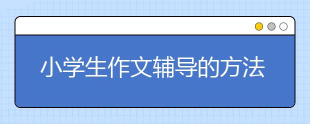 小学生作文辅导的方法大全 家长辅导小学生作文