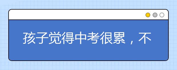 孩子觉得中考很累，不像考了，请转给孩子看看