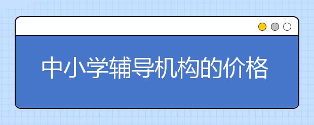 中小学辅导机构的价格标准 中小学课外辅导机构怎么收费？