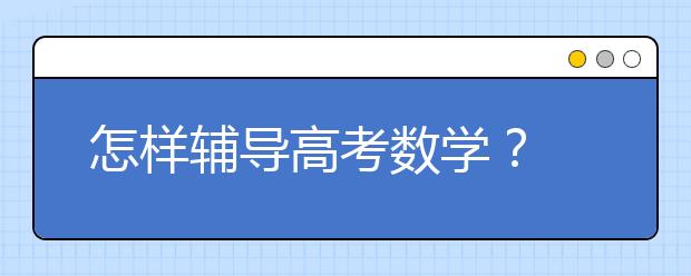 怎样辅导高考数学？ 高考数学答题技巧辅导