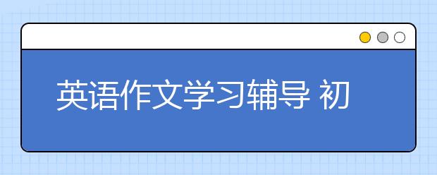 英语作文学习辅导 初中英语作文怎么辅导？