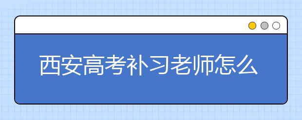 西安高考补习老师怎么找？怎样的高考补习老师才是好的？