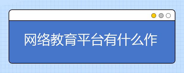 网络教育平台有什么作用？ 网络教育平台的好处