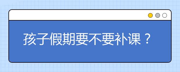 孩子假期要不要补课？ 怎么选择假期补习班？