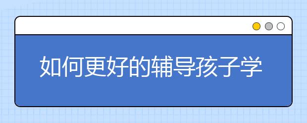 如何更好的辅导孩子学习？ 家长辅导孩子学习的建议