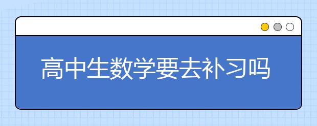 高中生数学要去补习吗？ 如何学好高中数学？