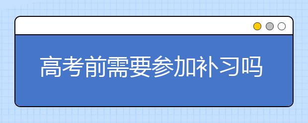 高考前需要参加补习吗？ 高三学生还有必要补习吗？