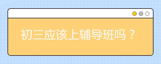 初三应该上辅导班吗？初三上辅导班有效果吗？