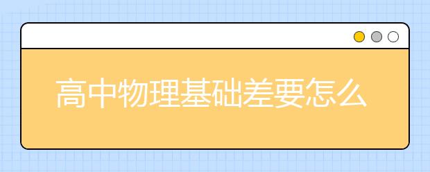 高中物理基础差要怎么补习？ 学好高中物理的方法有哪些？