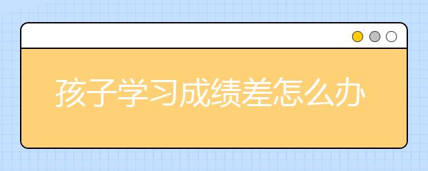 孩子学习成绩差怎么办？家长如何教育孩子学习？